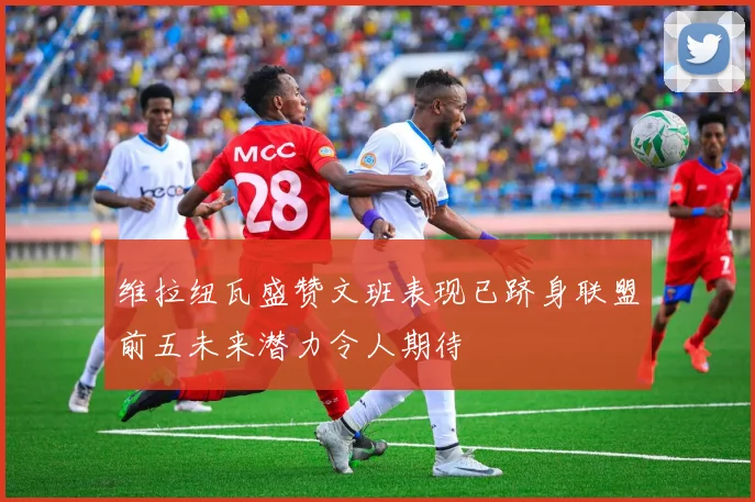 维拉纽瓦盛赞文班表现已跻身联盟前五未来潜力令人期待