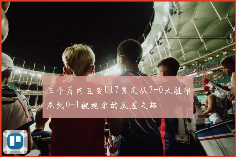 三个月内巨变U17男足从7-0大胜印尼到0-1被绝杀的反差之路