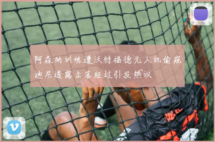 阿森纳训练遭沃特福德无人机偷窥迪尼透露击落经过引发热议