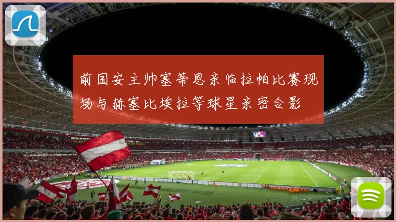 前国安主帅塞蒂恩亲临拉帕比赛现场与赫塞比埃拉等球星亲密合影