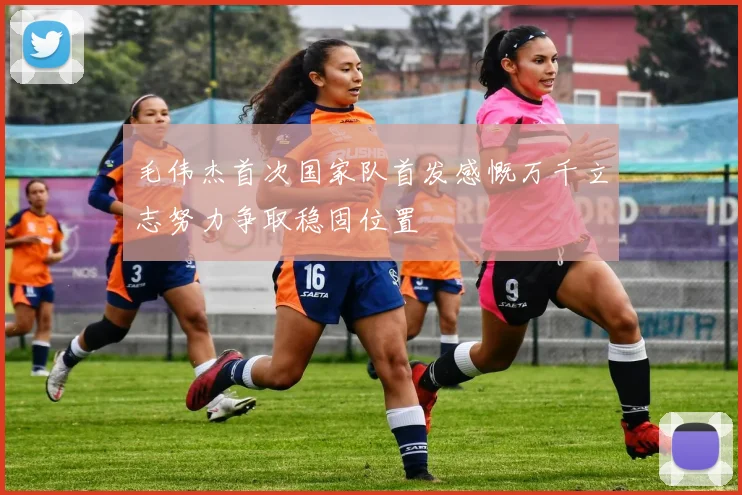 毛伟杰首次国家队首发感慨万千立志努力争取稳固位置