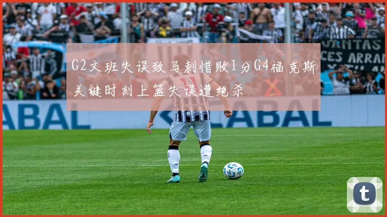 G2文班失误致马刺惜败1分G4福克斯关键时刻上篮失误遭绝杀