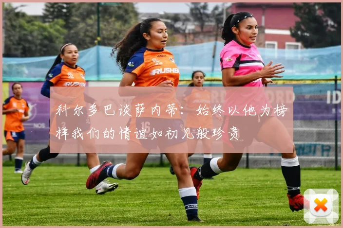 科尔多巴谈萨内蒂：始终以他为榜样我们的情谊如初见般珍贵