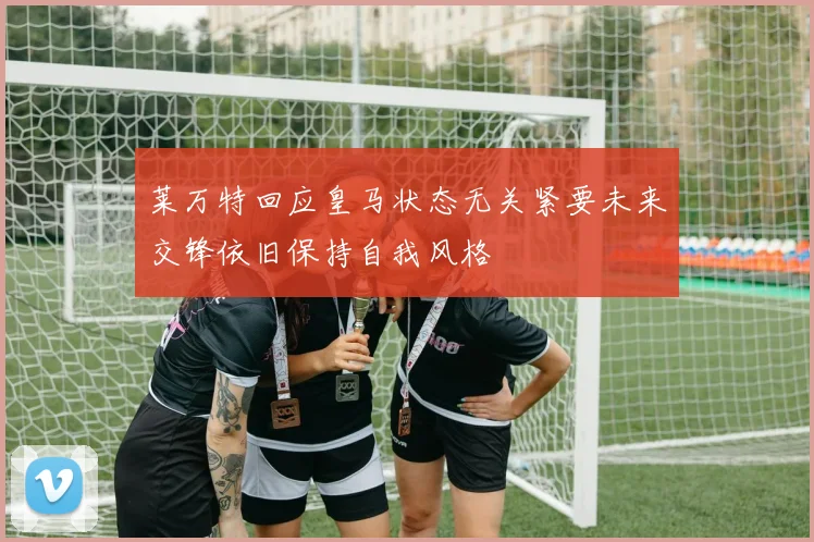 莱万特回应皇马状态无关紧要未来交锋依旧保持自我风格