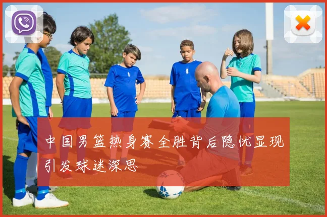 中国男篮热身赛全胜背后隐忧显现引发球迷深思