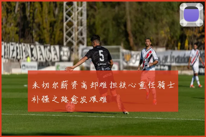 米切尔薪资高却难担核心重任骑士补强之路愈发艰难