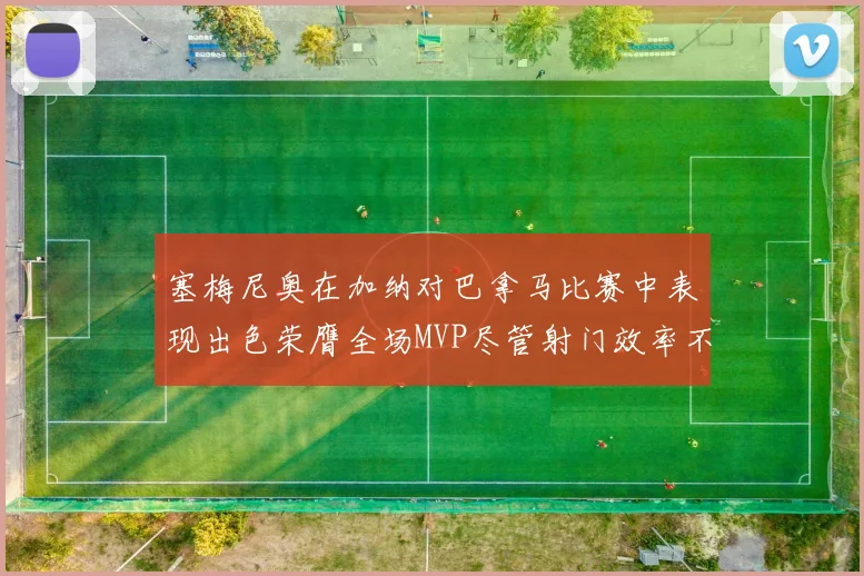 塞梅尼奥在加纳对巴拿马比赛中表现出色荣膺全场MVP尽管射门效率不佳