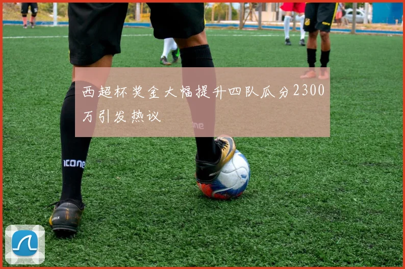 西超杯奖金大幅提升四队瓜分2300万引发热议
