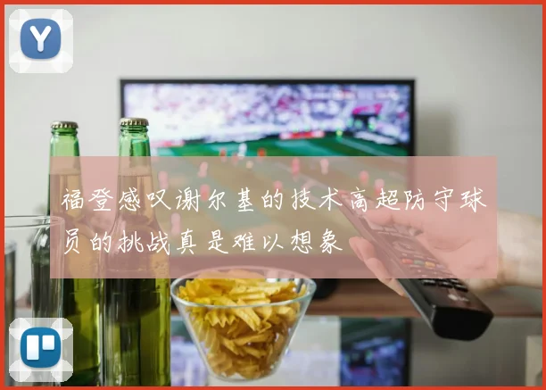 福登感叹谢尔基的技术高超防守球员的挑战真是难以想象