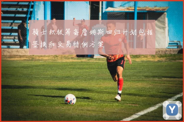 骑士积极筹备詹姆斯回归计划包括签换和交易特例方案