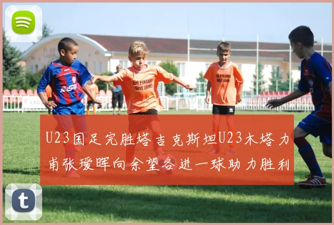 U23国足完胜塔吉克斯坦U23木塔力甫张瑷晖向余望各进一球助力胜利