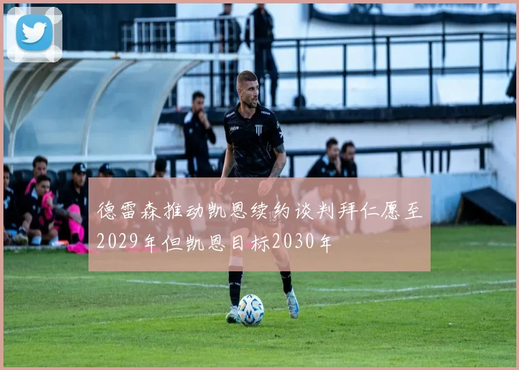 德雷森推动凯恩续约谈判拜仁愿至2029年但凯恩目标2030年