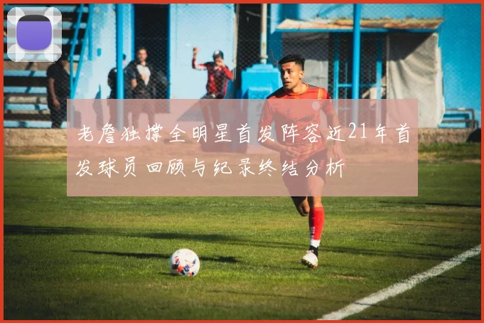 老詹独撑全明星首发阵容近21年首发球员回顾与纪录终结分析