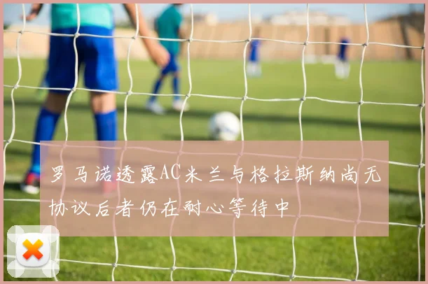 罗马诺透露AC米兰与格拉斯纳尚无协议后者仍在耐心等待中