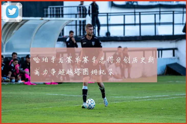 哈珀季后赛单赛季总得分创历史新高力争超越塔图姆纪录