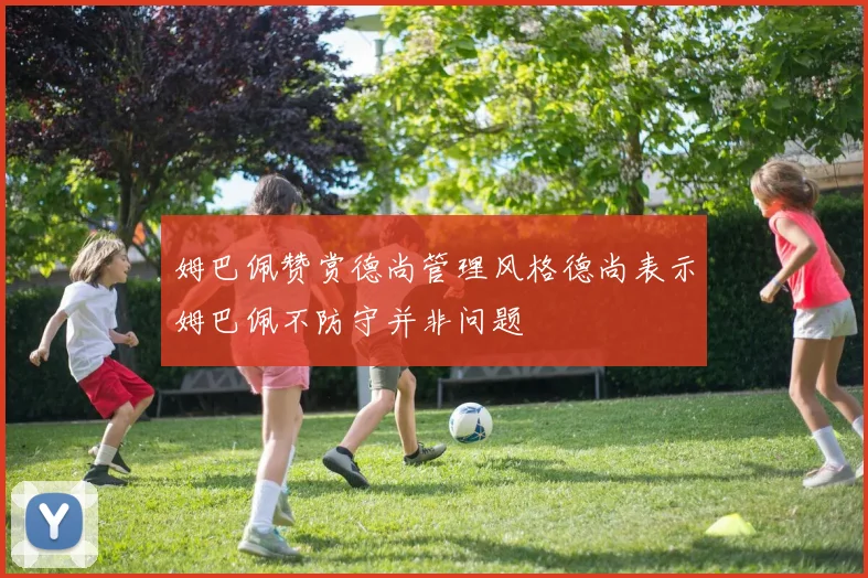 姆巴佩赞赏德尚管理风格德尚表示姆巴佩不防守并非问题