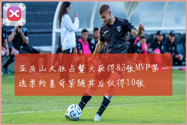 亚历山大独占鳌头获得83张MVP第一选票约基奇紧随其后仅得10张