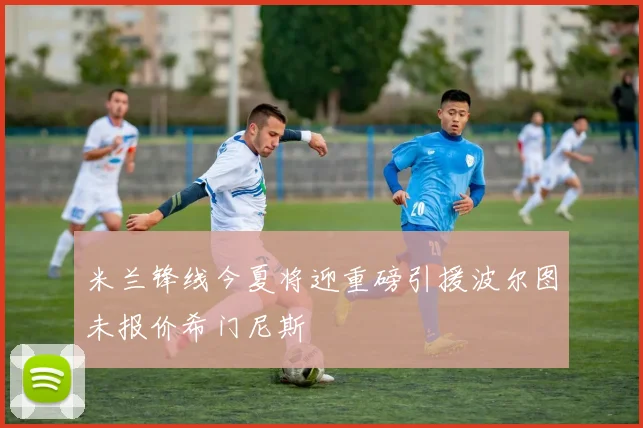 米兰锋线今夏将迎重磅引援波尔图未报价希门尼斯
