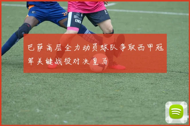 巴萨高层全力动员球队争取西甲冠军关键战役对决皇马