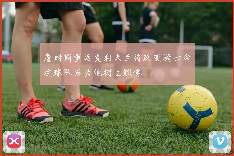 詹姆斯重返克利夫兰将改变骑士命运球队或为他树立雕像