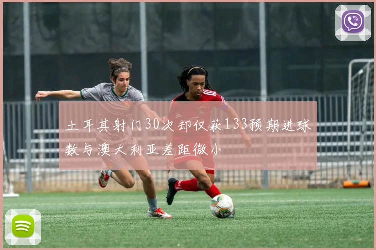 土耳其射门30次却仅获133预期进球数与澳大利亚差距微小