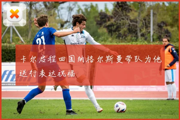 卡尔启程回国纳格尔斯曼带队为他送行表达祝福