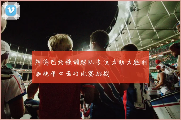阿德巴约强调球队专注力助力胜利拒绝借口面对比赛挑战
